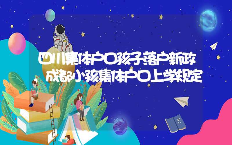 四川集体户口孩子落户新政，成都小孩集体户口上学规定