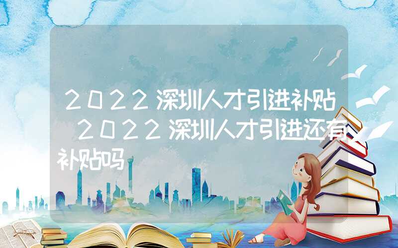 2022深圳人才引进补贴(2022深圳人才引进还有补贴吗)