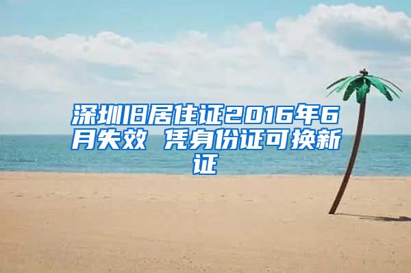 深圳旧居住证2016年6月失效 凭身份证可换新证