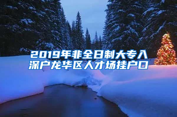 2019年非全日制大专入深户龙华区人才场挂户口