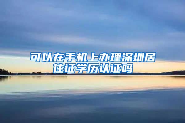 可以在手机上办理深圳居住证学历认证吗