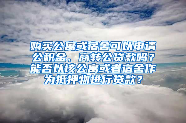 购买公寓或宿舍可以申请公积金、商转公贷款吗？能否以该公寓或者宿舍作为抵押物进行贷款？
