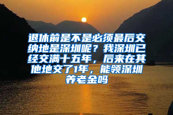 退休前是不是必须最后交纳地是深圳呢？我深圳已经交满十五年，后来在其他地交了1年，能领深圳养老金吗