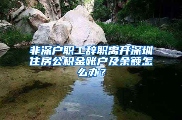非深户职工辞职离开深圳住房公积金账户及余额怎么办？