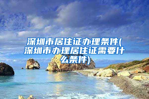深圳市居住证办理条件(深圳市办理居住证需要什么条件)