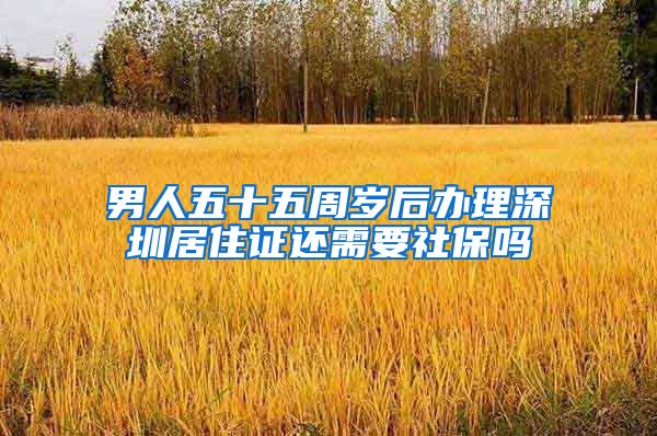 男人五十五周岁后办理深圳居住证还需要社保吗