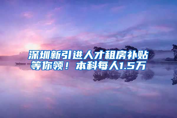 深圳新引进人才租房补贴等你领！本科每人1.5万