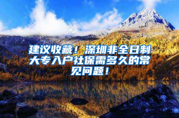建议收藏！深圳非全日制大专入户社保需多久的常见问题！