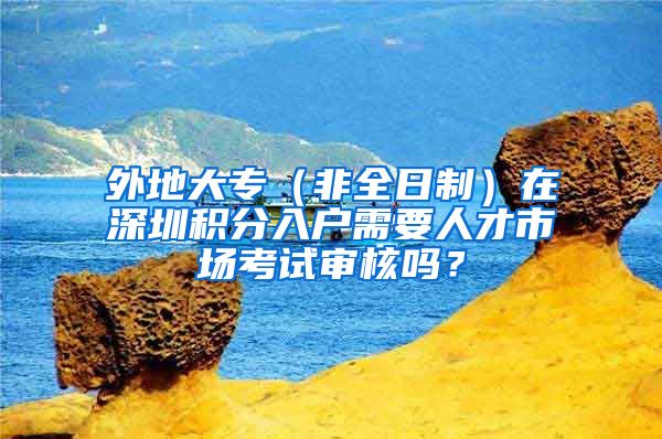 外地大专（非全日制）在深圳积分入户需要人才市场考试审核吗？
