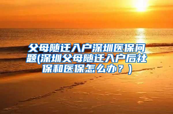 父母随迁入户深圳医保问题(深圳父母随迁入户后社保和医保怎么办？)