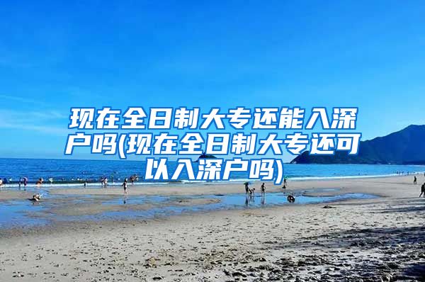 现在全日制大专还能入深户吗(现在全日制大专还可以入深户吗)