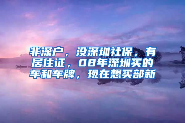 非深户，没深圳社保，有居住证，08年深圳买的车和车牌，现在想买部新