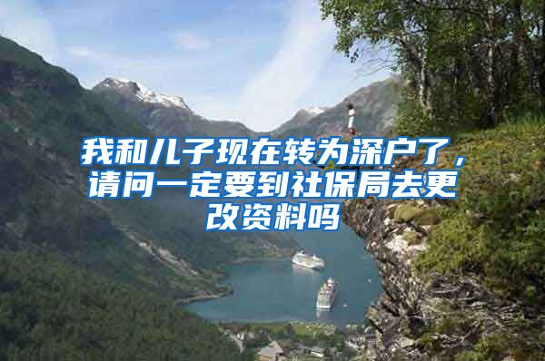 我和儿子现在转为深户了，请问一定要到社保局去更改资料吗
