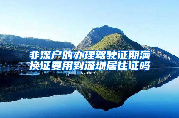 非深户的办理驾驶证期满换证要用到深圳居住证吗