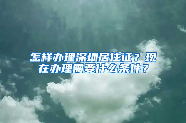 怎样办理深圳居住证？现在办理需要什么条件？