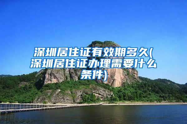 深圳居住证有效期多久(深圳居住证办理需要什么条件)