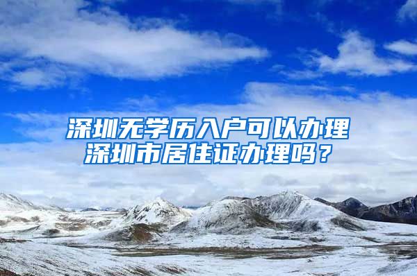 深圳无学历入户可以办理深圳市居住证办理吗？
