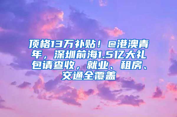 顶格13万补贴！@港澳青年，深圳前海1.5亿大礼包请查收，就业、租房、交通全覆盖