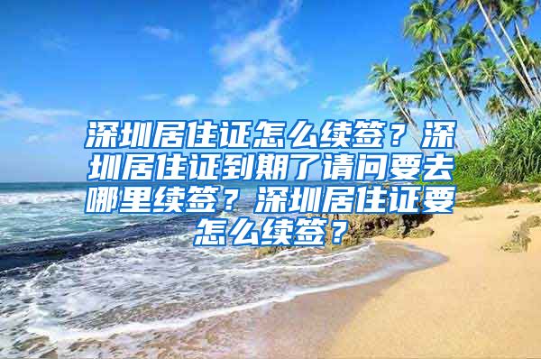 深圳居住证怎么续签？深圳居住证到期了请问要去哪里续签？深圳居住证要怎么续签？