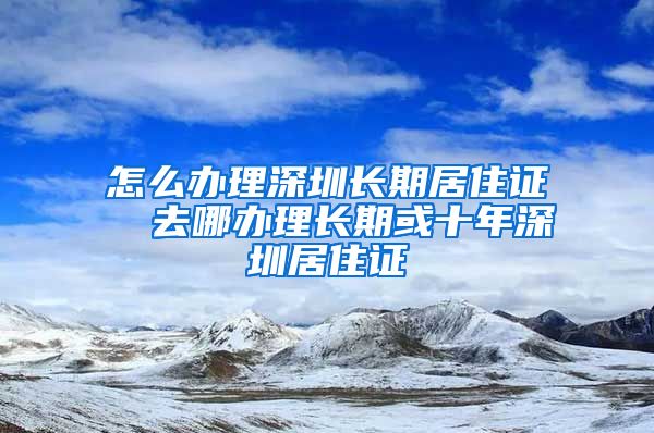 怎么办理深圳长期居住证  去哪办理长期或十年深圳居住证