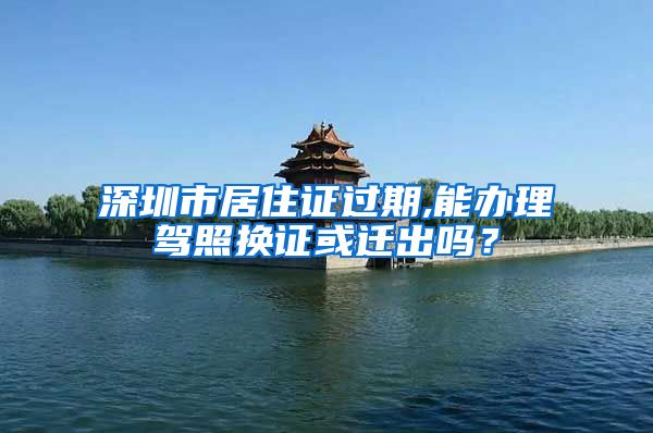 深圳市居住证过期,能办理驾照换证或迁出吗？
