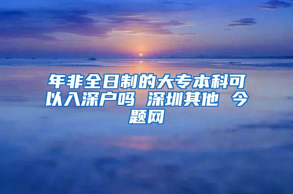 年非全日制的大专本科可以入深户吗 深圳其他 今题网