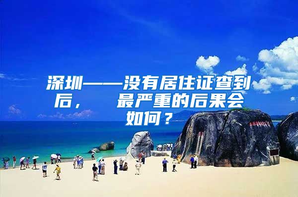 深圳——没有居住证查到后，  最严重的后果会如何？