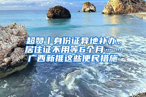 超赞丨身份证异地补办、居住证不用等6个月……广西新推这些便民措施