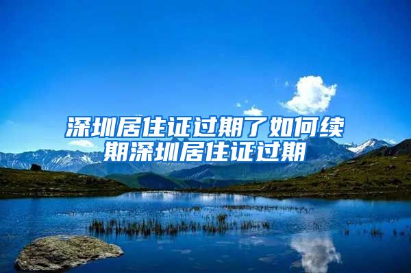 深圳居住证过期了如何续期深圳居住证过期
