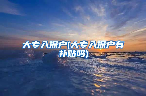 大专入深户(大专入深户有补贴吗)