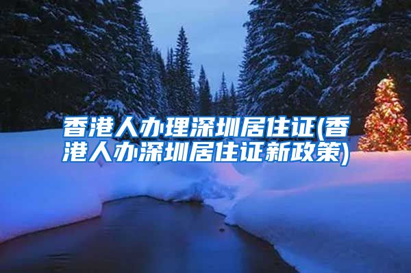 香港人办理深圳居住证(香港人办深圳居住证新政策)