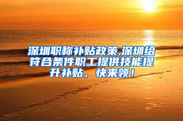 深圳职称补贴政策,深圳给符合条件职工提供技能提升补贴，快来领！