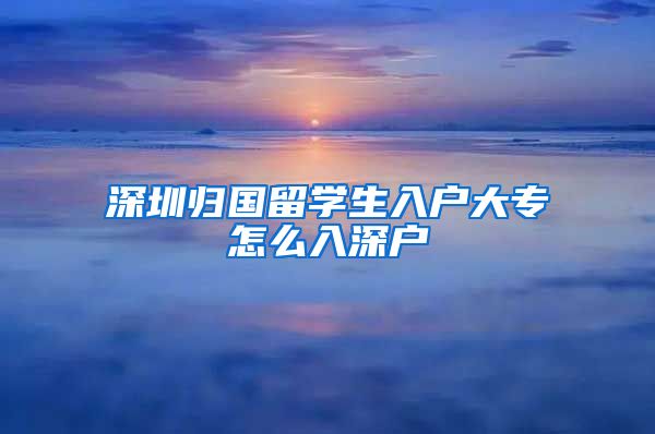 深圳归国留学生入户大专怎么入深户