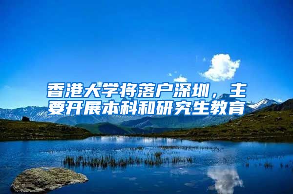 香港大学将落户深圳，主要开展本科和研究生教育