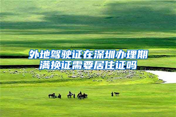 外地驾驶证在深圳办理期满换证需要居住证吗