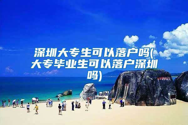 深圳大专生可以落户吗(大专毕业生可以落户深圳吗)