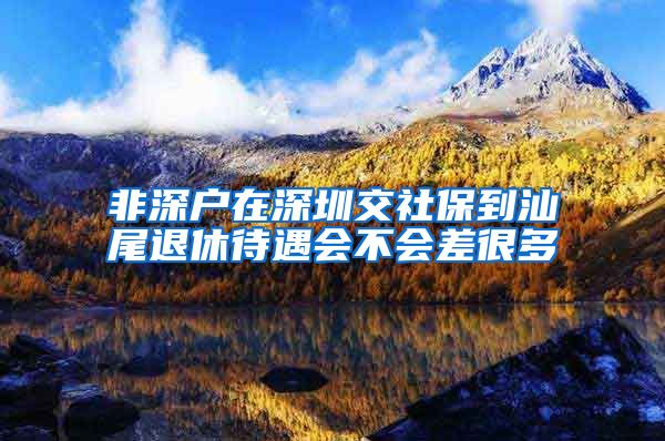 非深户在深圳交社保到汕尾退休待遇会不会差很多