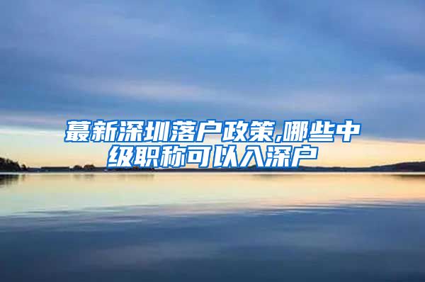 蕞新深圳落户政策,哪些中级职称可以入深户