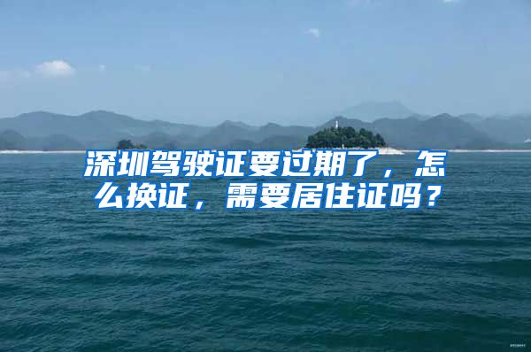 深圳驾驶证要过期了，怎么换证，需要居住证吗？