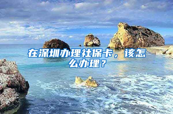 在深圳办理社保卡，该怎么办理？