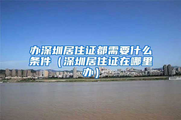 办深圳居住证都需要什么条件（深圳居住证在哪里办）