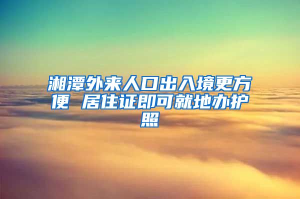 湘潭外来人口出入境更方便 居住证即可就地办护照