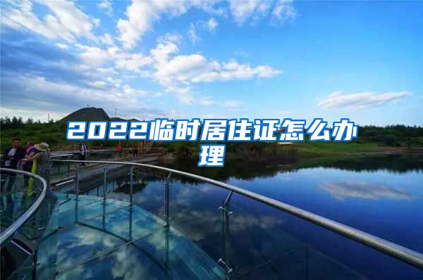 2022临时居住证怎么办理