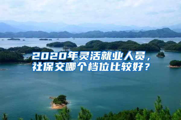 2020年灵活就业人员，社保交哪个档位比较好？