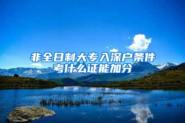 非全日制大专入深户条件考什么证能加分