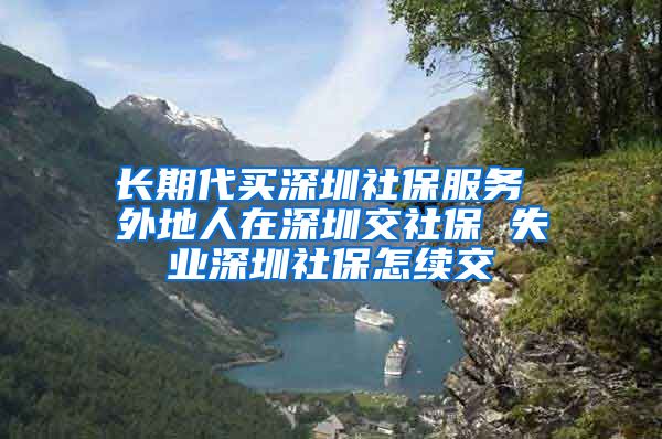 长期代买深圳社保服务 外地人在深圳交社保 失业深圳社保怎续交