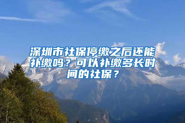 深圳市社保停缴之后还能补缴吗？可以补缴多长时间的社保？