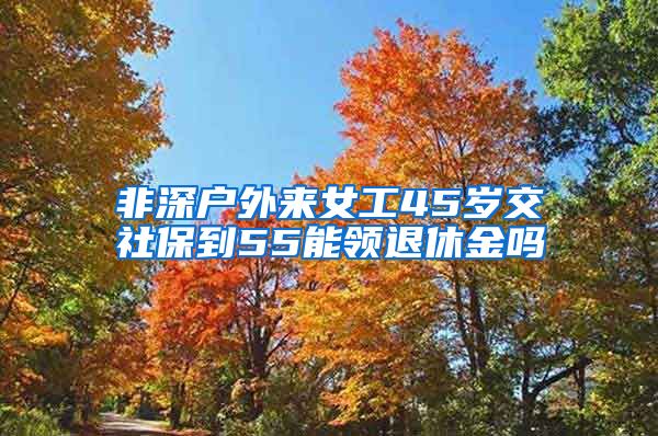 非深户外来女工45岁交社保到55能领退休金吗
