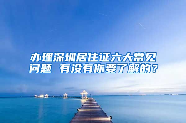 办理深圳居住证六大常见问题 有没有你要了解的？