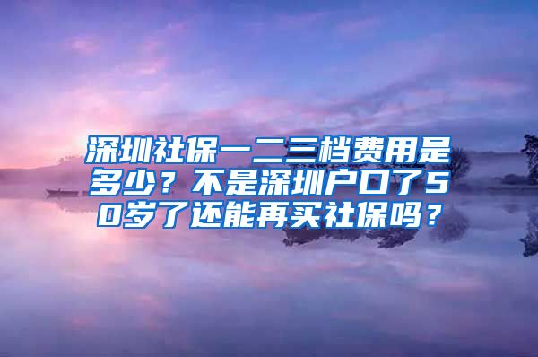 深圳社保一二三档费用是多少？不是深圳户口了50岁了还能再买社保吗？